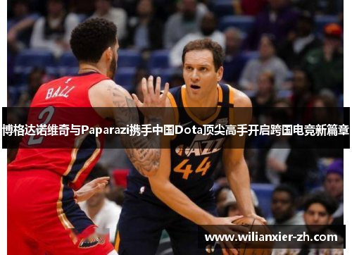 博格达诺维奇与Paparazi携手中国Dota顶尖高手开启跨国电竞新篇章