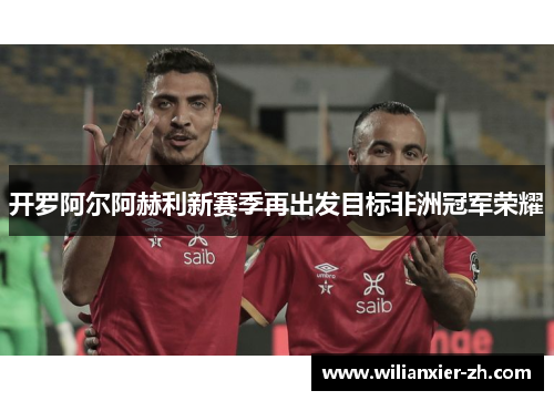 开罗阿尔阿赫利新赛季再出发目标非洲冠军荣耀