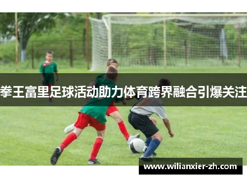 拳王富里足球活动助力体育跨界融合引爆关注