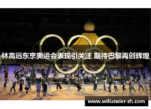 林高远东京奥运会表现引关注 期待巴黎再创辉煌